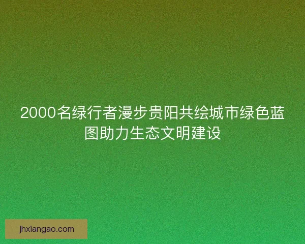 2000名绿行者漫步贵阳共绘城市绿色蓝图助力生态文明建设