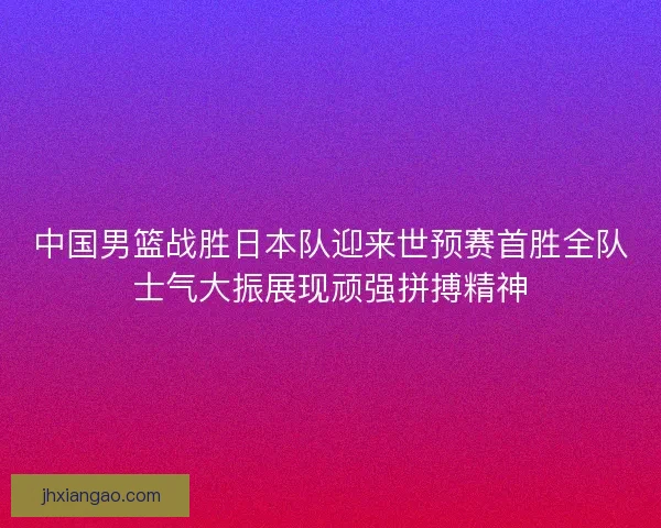 中国男篮战胜日本队迎来世预赛首胜全队士气大振展现顽强拼搏精神