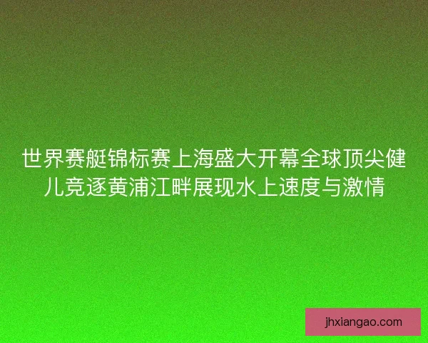 世界赛艇锦标赛上海盛大开幕全球顶尖健儿竞逐黄浦江畔展现水上速度与激情